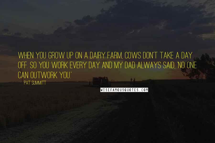 Pat Summitt Quotes: When you grow up on a dairy farm, cows don't take a day off. So you work every day and my dad always said, 'No one can outwork you.'