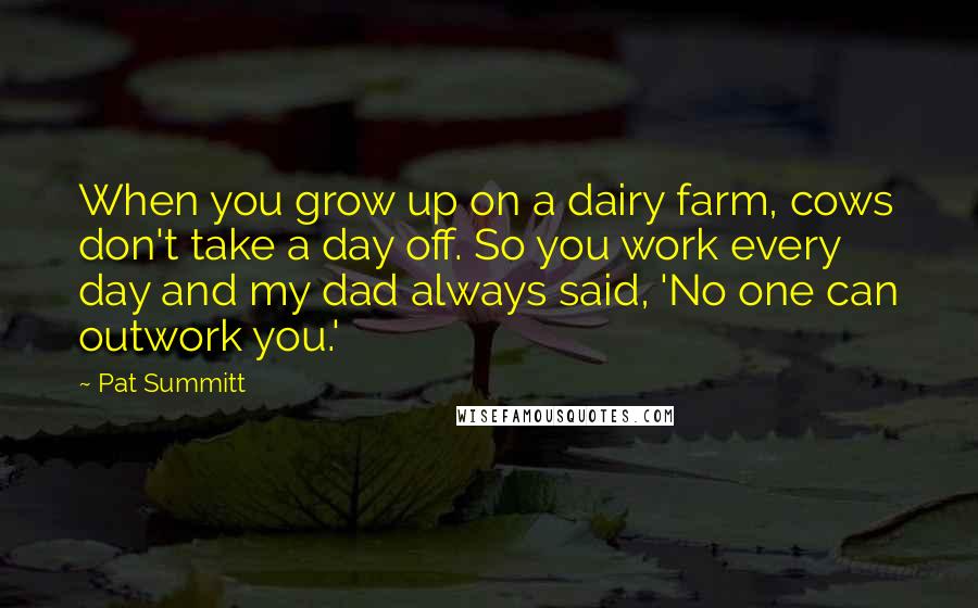 Pat Summitt Quotes: When you grow up on a dairy farm, cows don't take a day off. So you work every day and my dad always said, 'No one can outwork you.'