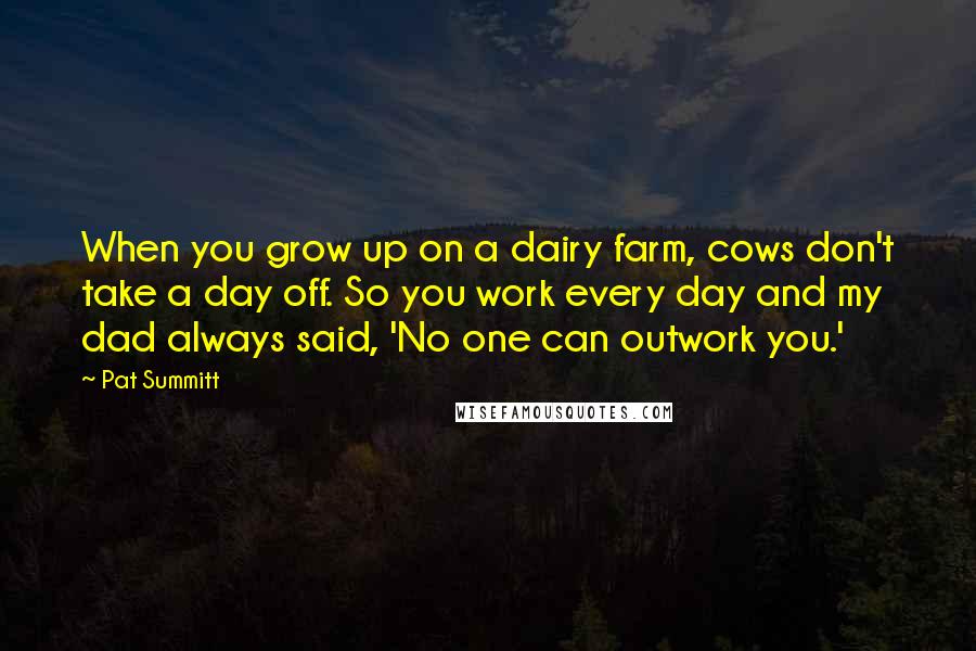 Pat Summitt Quotes: When you grow up on a dairy farm, cows don't take a day off. So you work every day and my dad always said, 'No one can outwork you.'