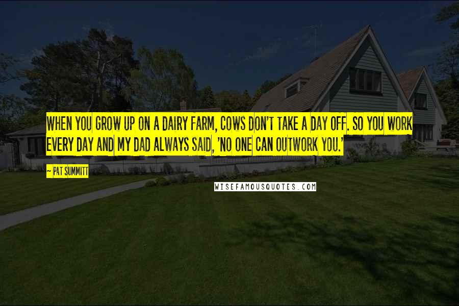 Pat Summitt Quotes: When you grow up on a dairy farm, cows don't take a day off. So you work every day and my dad always said, 'No one can outwork you.'