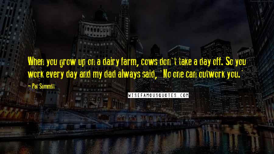 Pat Summitt Quotes: When you grow up on a dairy farm, cows don't take a day off. So you work every day and my dad always said, 'No one can outwork you.'