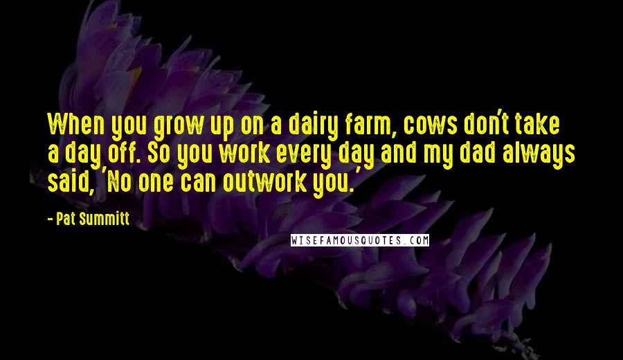 Pat Summitt Quotes: When you grow up on a dairy farm, cows don't take a day off. So you work every day and my dad always said, 'No one can outwork you.'