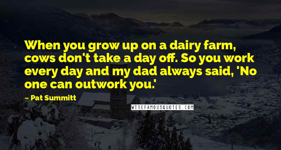Pat Summitt Quotes: When you grow up on a dairy farm, cows don't take a day off. So you work every day and my dad always said, 'No one can outwork you.'