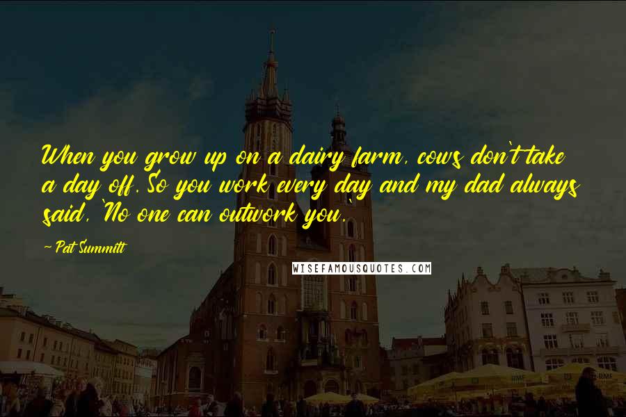 Pat Summitt Quotes: When you grow up on a dairy farm, cows don't take a day off. So you work every day and my dad always said, 'No one can outwork you.'