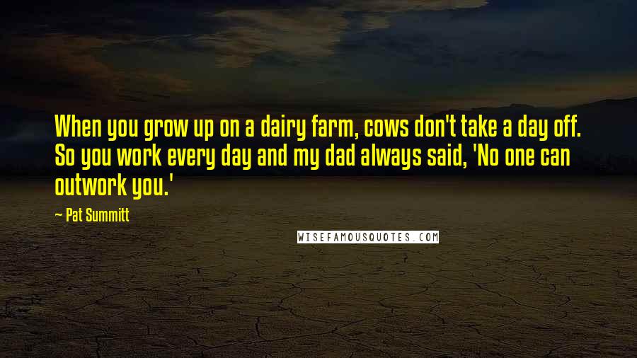 Pat Summitt Quotes: When you grow up on a dairy farm, cows don't take a day off. So you work every day and my dad always said, 'No one can outwork you.'