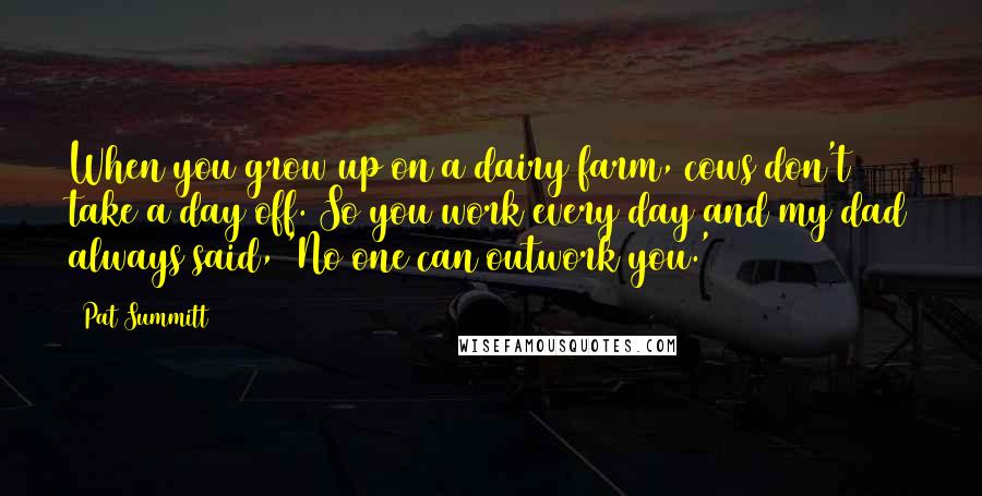 Pat Summitt Quotes: When you grow up on a dairy farm, cows don't take a day off. So you work every day and my dad always said, 'No one can outwork you.'