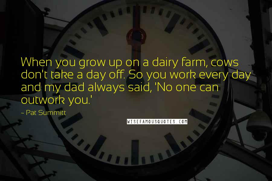 Pat Summitt Quotes: When you grow up on a dairy farm, cows don't take a day off. So you work every day and my dad always said, 'No one can outwork you.'