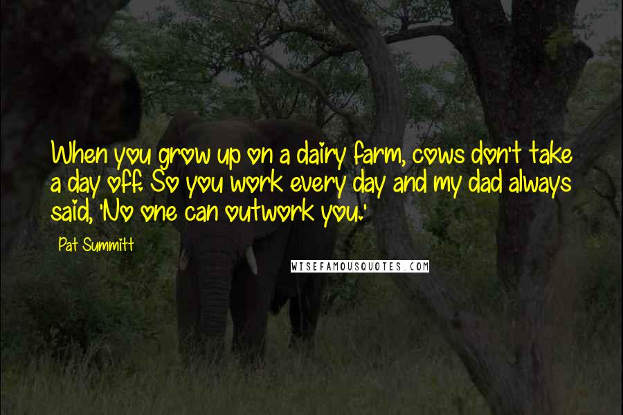 Pat Summitt Quotes: When you grow up on a dairy farm, cows don't take a day off. So you work every day and my dad always said, 'No one can outwork you.'