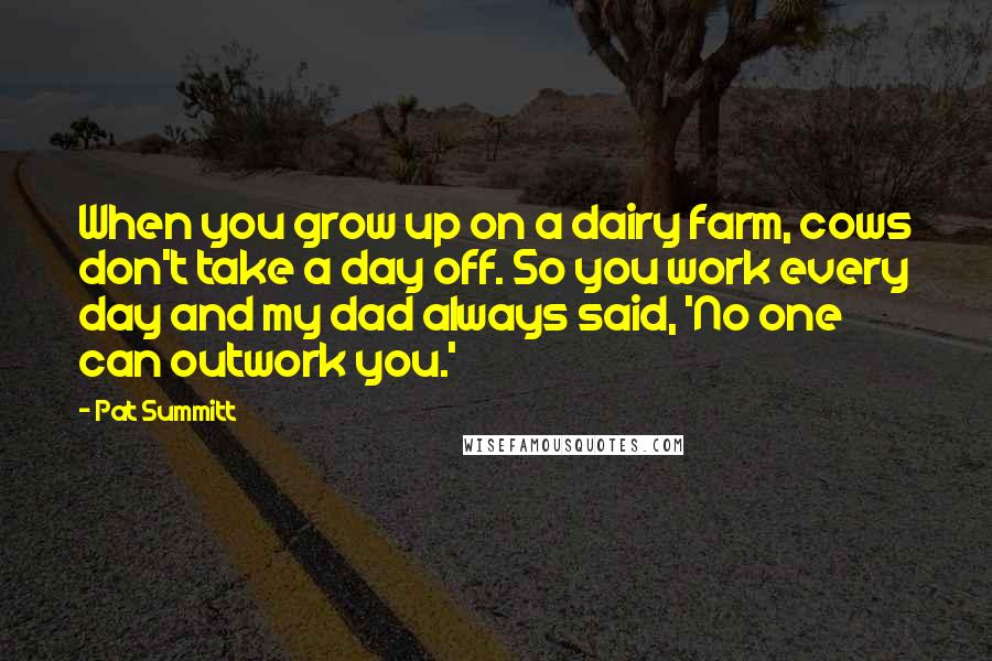 Pat Summitt Quotes: When you grow up on a dairy farm, cows don't take a day off. So you work every day and my dad always said, 'No one can outwork you.'