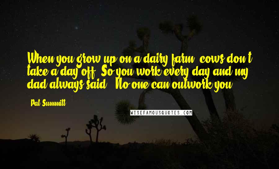 Pat Summitt Quotes: When you grow up on a dairy farm, cows don't take a day off. So you work every day and my dad always said, 'No one can outwork you.'