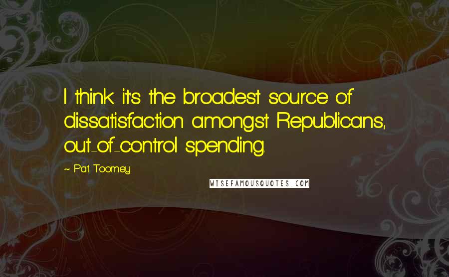 Pat Toomey Quotes: I think it's the broadest source of dissatisfaction amongst Republicans, out-of-control spending.