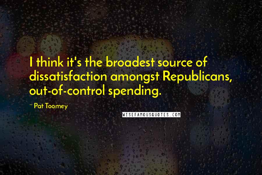 Pat Toomey Quotes: I think it's the broadest source of dissatisfaction amongst Republicans, out-of-control spending.