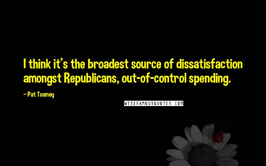 Pat Toomey Quotes: I think it's the broadest source of dissatisfaction amongst Republicans, out-of-control spending.