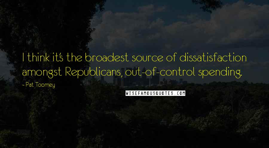 Pat Toomey Quotes: I think it's the broadest source of dissatisfaction amongst Republicans, out-of-control spending.