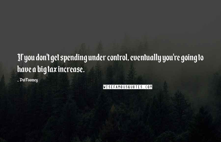 Pat Toomey Quotes: If you don't get spending under control, eventually you're going to have a big tax increase.