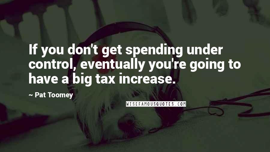 Pat Toomey Quotes: If you don't get spending under control, eventually you're going to have a big tax increase.