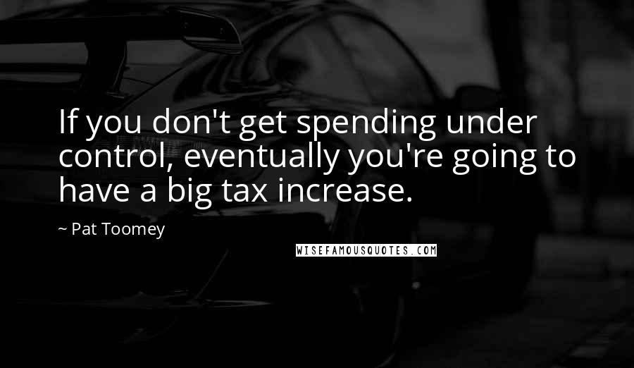 Pat Toomey Quotes: If you don't get spending under control, eventually you're going to have a big tax increase.