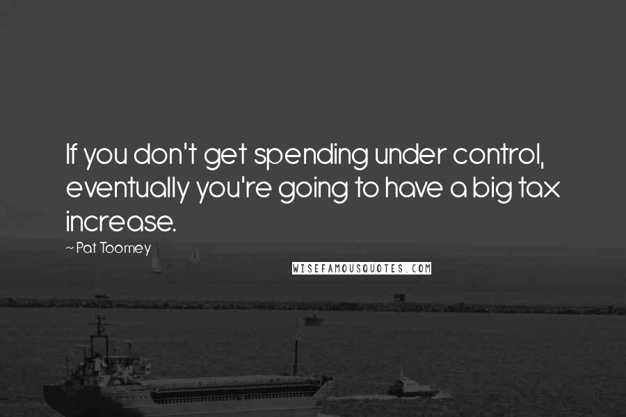 Pat Toomey Quotes: If you don't get spending under control, eventually you're going to have a big tax increase.