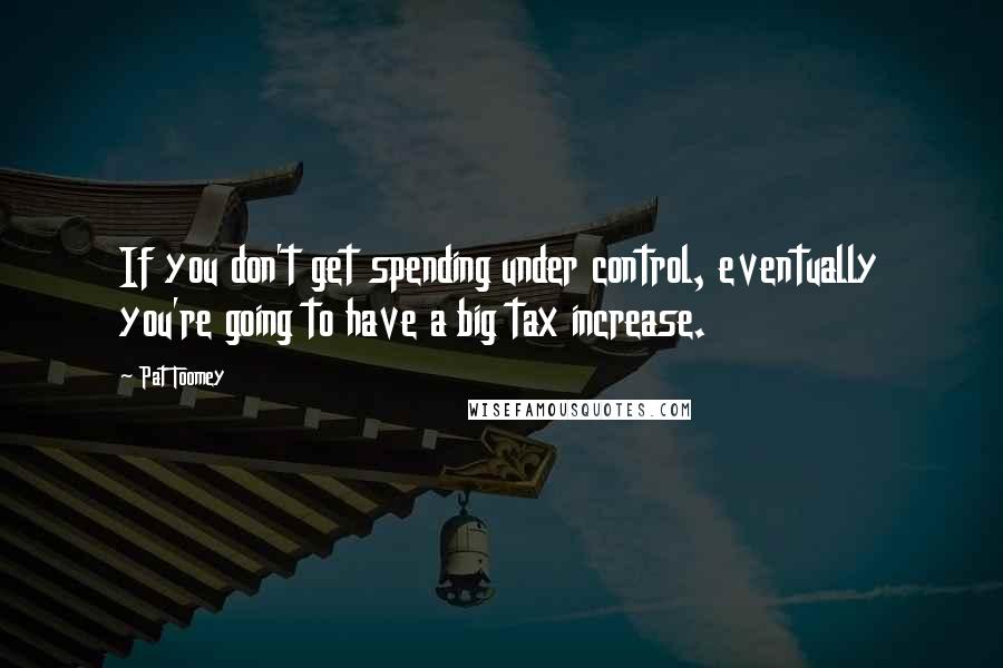 Pat Toomey Quotes: If you don't get spending under control, eventually you're going to have a big tax increase.