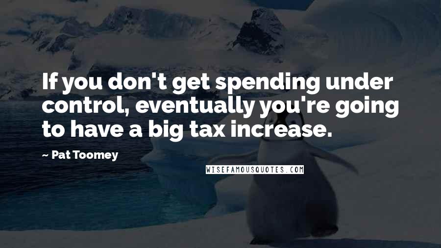 Pat Toomey Quotes: If you don't get spending under control, eventually you're going to have a big tax increase.