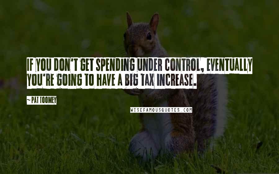 Pat Toomey Quotes: If you don't get spending under control, eventually you're going to have a big tax increase.