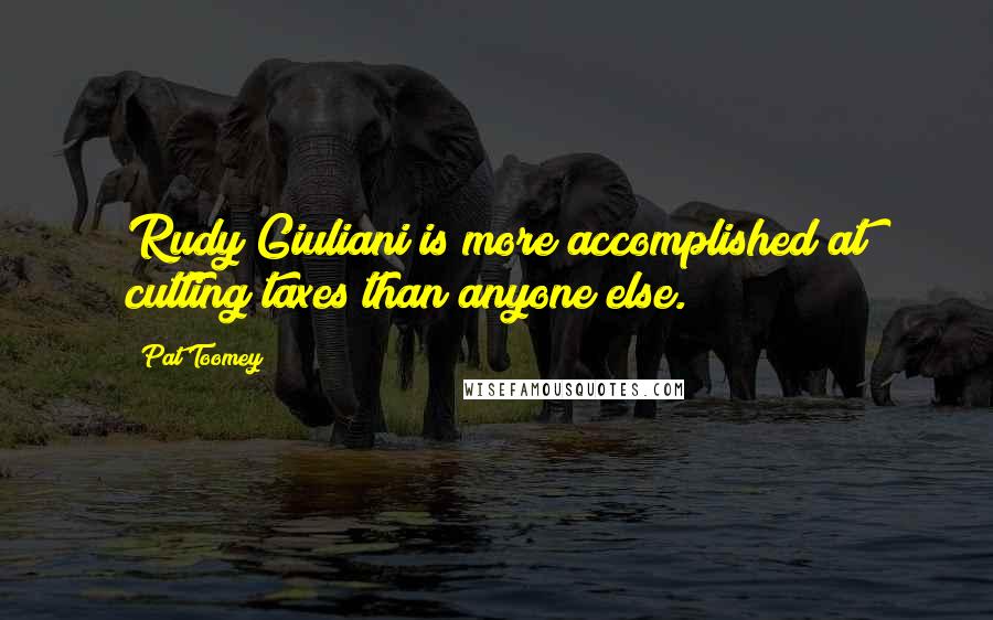 Pat Toomey Quotes: Rudy Giuliani is more accomplished at cutting taxes than anyone else.