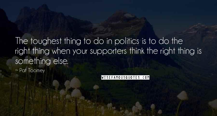 Pat Toomey Quotes: The toughest thing to do in politics is to do the right thing when your supporters think the right thing is something else.