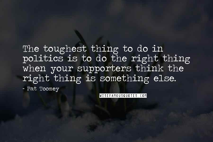 Pat Toomey Quotes: The toughest thing to do in politics is to do the right thing when your supporters think the right thing is something else.
