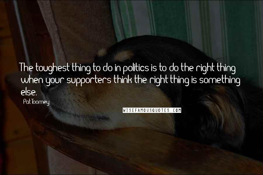Pat Toomey Quotes: The toughest thing to do in politics is to do the right thing when your supporters think the right thing is something else.