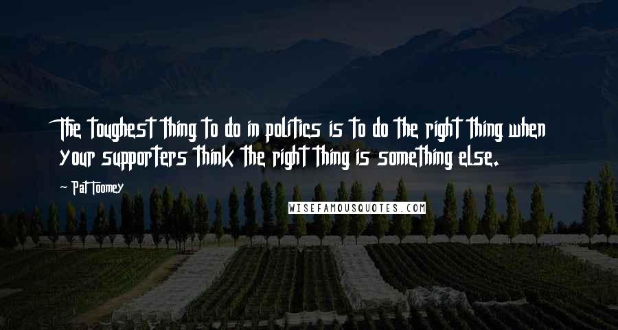 Pat Toomey Quotes: The toughest thing to do in politics is to do the right thing when your supporters think the right thing is something else.