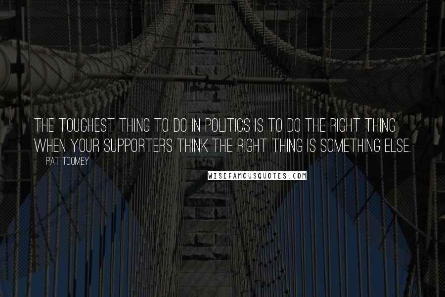 Pat Toomey Quotes: The toughest thing to do in politics is to do the right thing when your supporters think the right thing is something else.