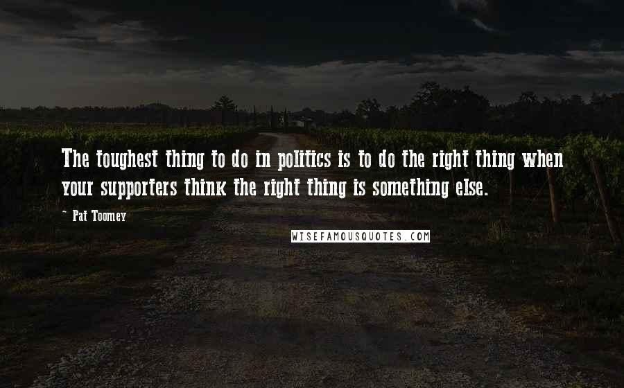 Pat Toomey Quotes: The toughest thing to do in politics is to do the right thing when your supporters think the right thing is something else.