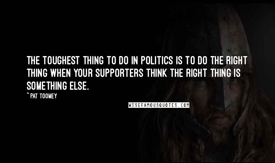 Pat Toomey Quotes: The toughest thing to do in politics is to do the right thing when your supporters think the right thing is something else.