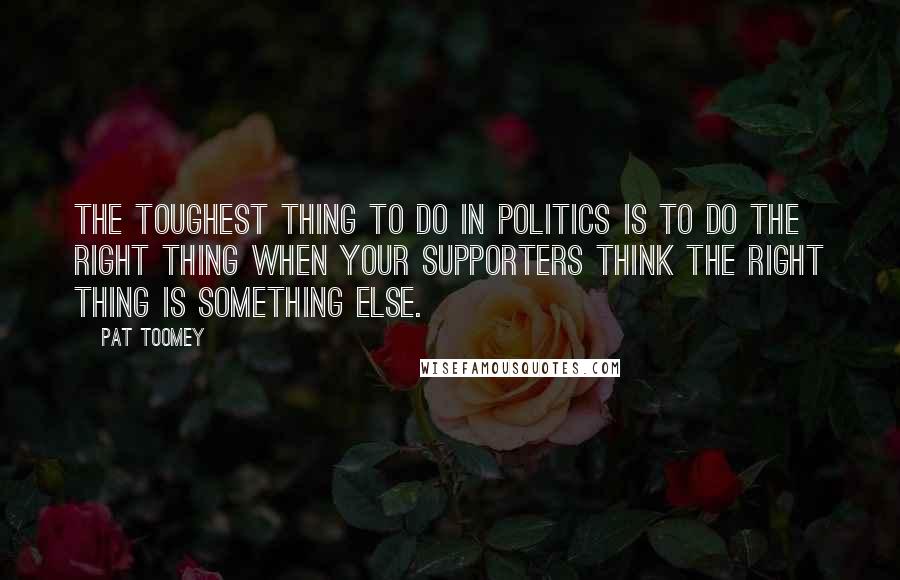 Pat Toomey Quotes: The toughest thing to do in politics is to do the right thing when your supporters think the right thing is something else.