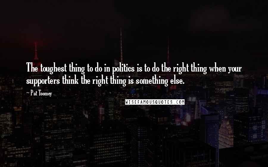 Pat Toomey Quotes: The toughest thing to do in politics is to do the right thing when your supporters think the right thing is something else.
