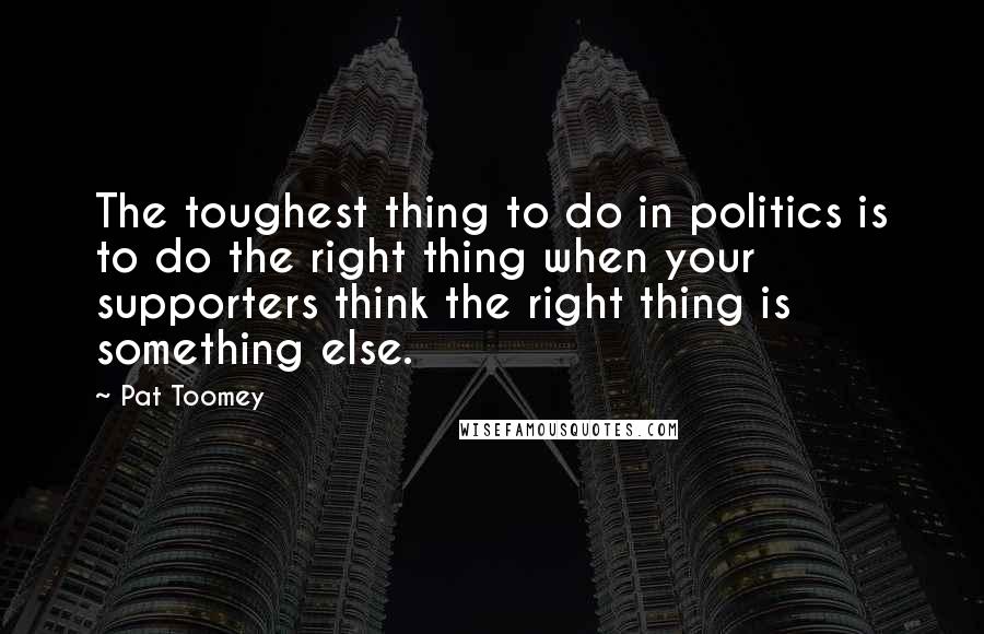 Pat Toomey Quotes: The toughest thing to do in politics is to do the right thing when your supporters think the right thing is something else.