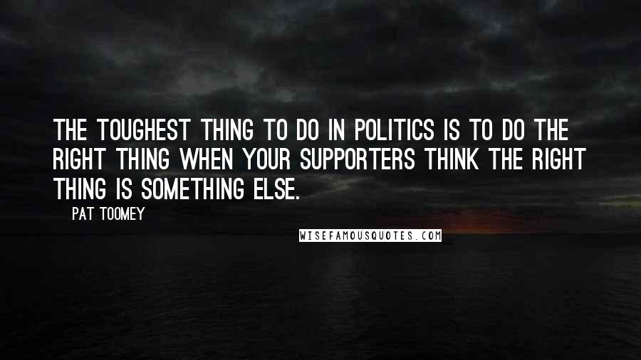 Pat Toomey Quotes: The toughest thing to do in politics is to do the right thing when your supporters think the right thing is something else.