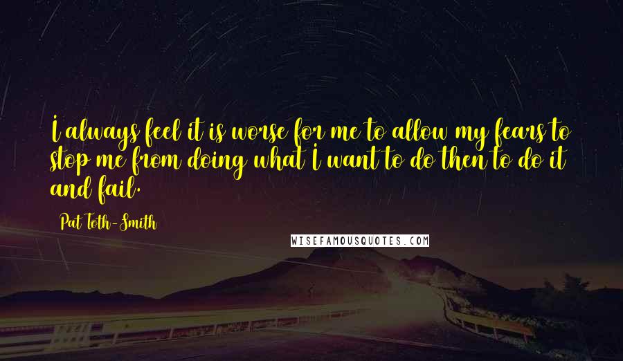 Pat Toth-Smith Quotes: I always feel it is worse for me to allow my fears to stop me from doing what I want to do then to do it and fail.