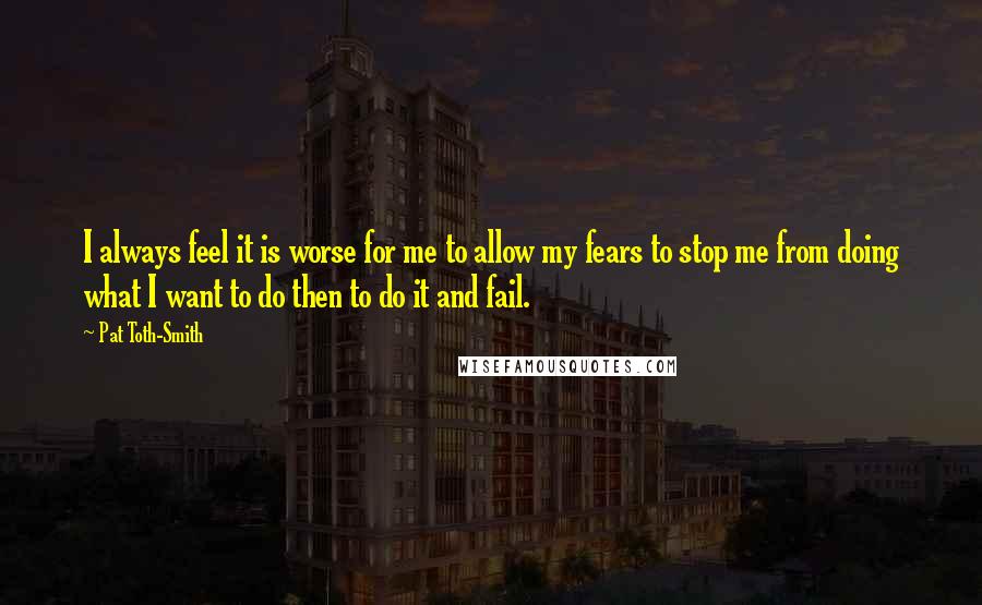 Pat Toth-Smith Quotes: I always feel it is worse for me to allow my fears to stop me from doing what I want to do then to do it and fail.