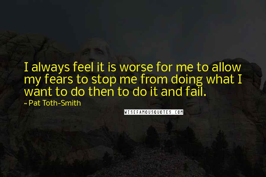 Pat Toth-Smith Quotes: I always feel it is worse for me to allow my fears to stop me from doing what I want to do then to do it and fail.