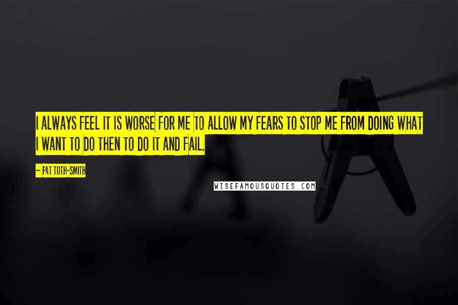 Pat Toth-Smith Quotes: I always feel it is worse for me to allow my fears to stop me from doing what I want to do then to do it and fail.