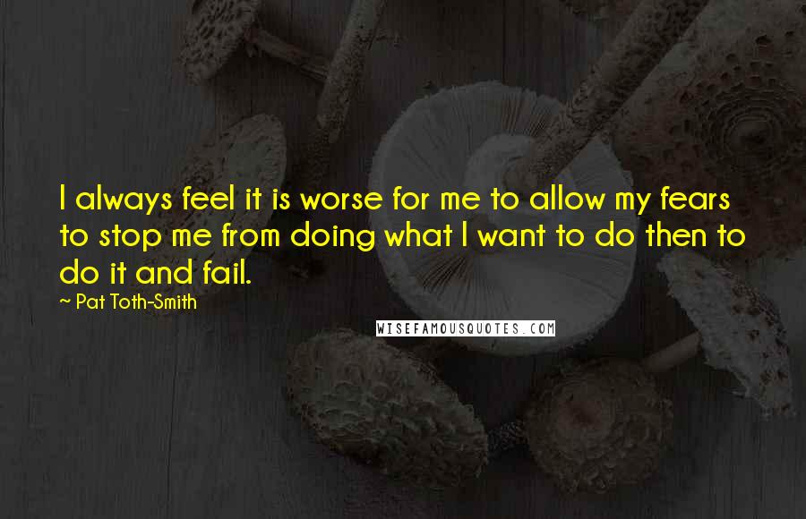 Pat Toth-Smith Quotes: I always feel it is worse for me to allow my fears to stop me from doing what I want to do then to do it and fail.