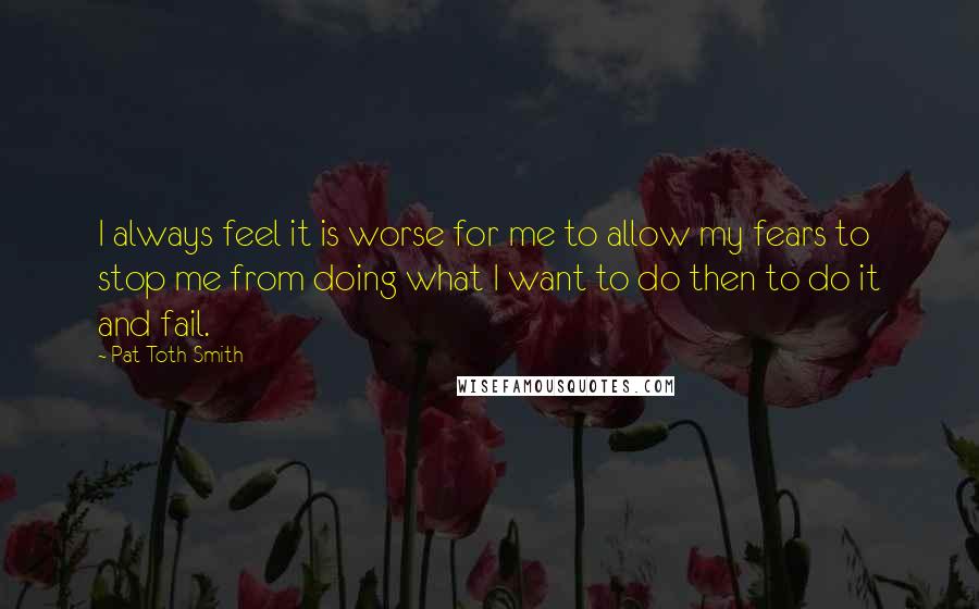 Pat Toth-Smith Quotes: I always feel it is worse for me to allow my fears to stop me from doing what I want to do then to do it and fail.