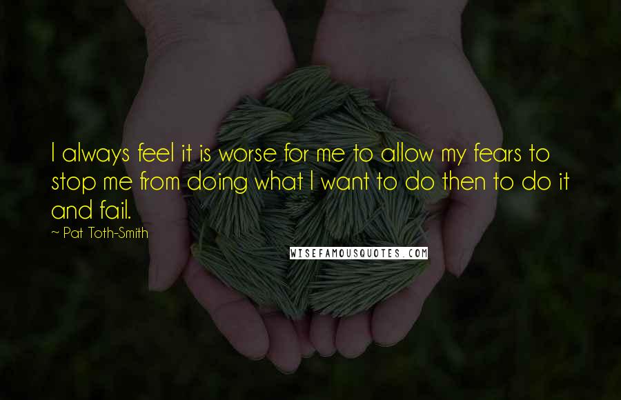 Pat Toth-Smith Quotes: I always feel it is worse for me to allow my fears to stop me from doing what I want to do then to do it and fail.