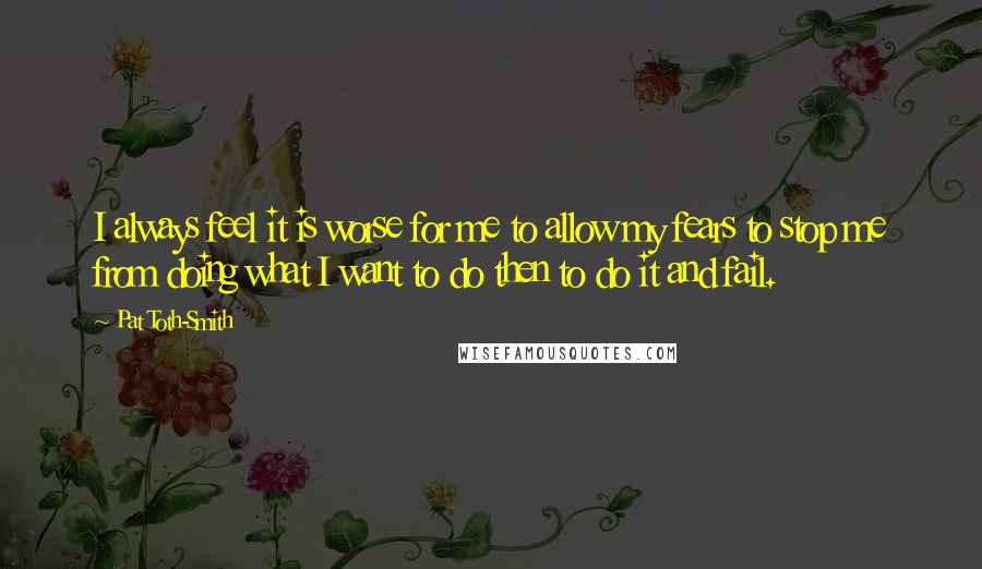 Pat Toth-Smith Quotes: I always feel it is worse for me to allow my fears to stop me from doing what I want to do then to do it and fail.