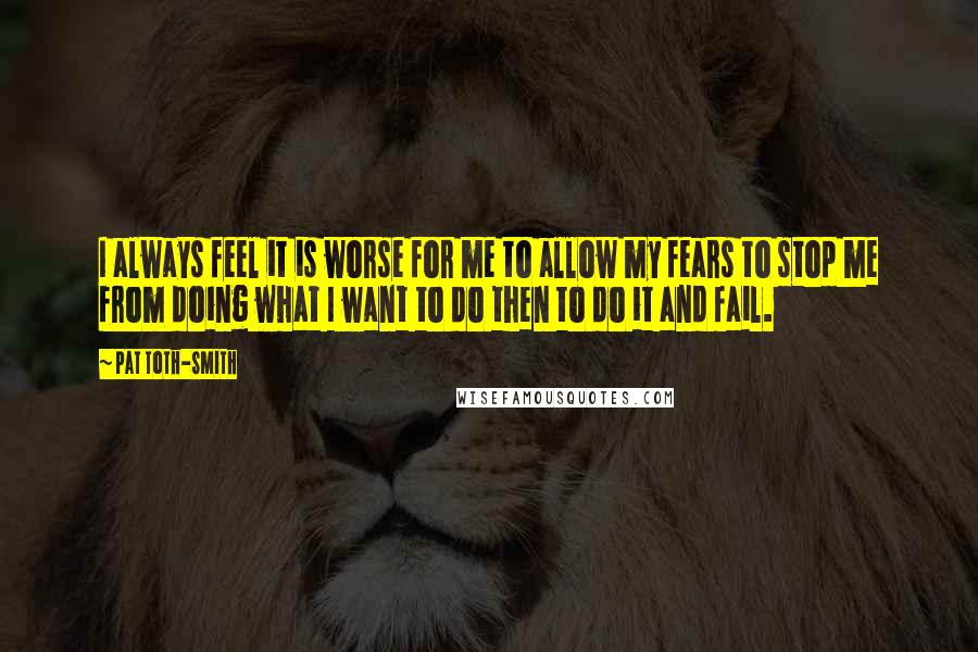 Pat Toth-Smith Quotes: I always feel it is worse for me to allow my fears to stop me from doing what I want to do then to do it and fail.