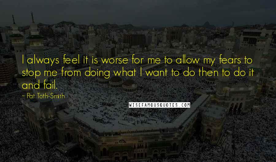 Pat Toth-Smith Quotes: I always feel it is worse for me to allow my fears to stop me from doing what I want to do then to do it and fail.