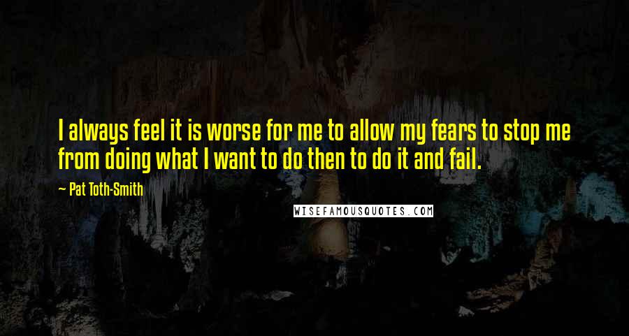 Pat Toth-Smith Quotes: I always feel it is worse for me to allow my fears to stop me from doing what I want to do then to do it and fail.