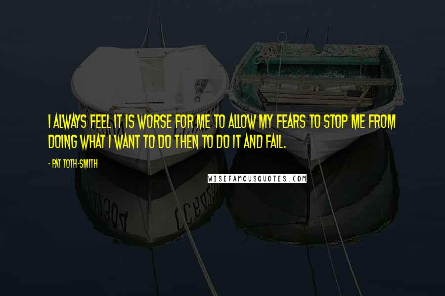 Pat Toth-Smith Quotes: I always feel it is worse for me to allow my fears to stop me from doing what I want to do then to do it and fail.