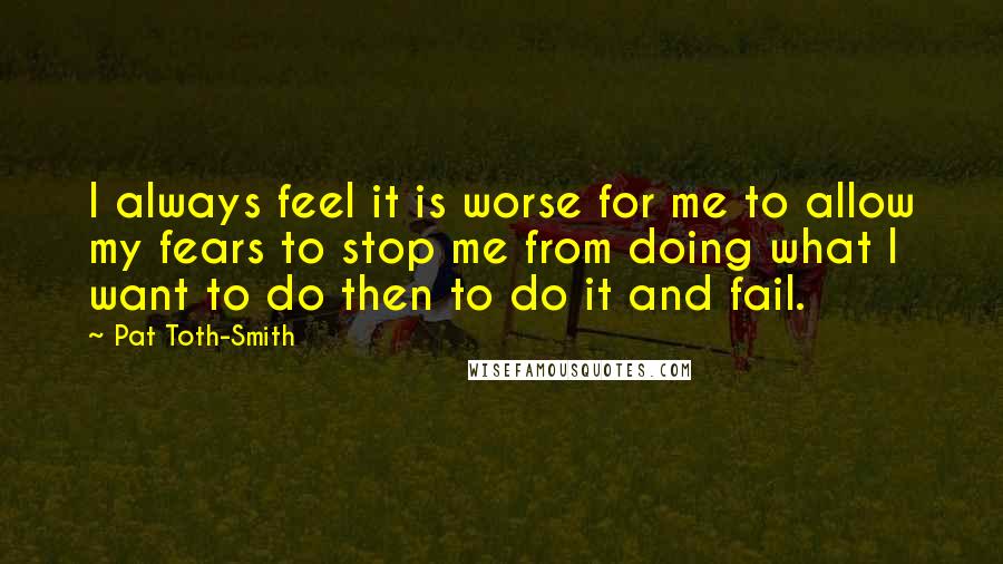 Pat Toth-Smith Quotes: I always feel it is worse for me to allow my fears to stop me from doing what I want to do then to do it and fail.